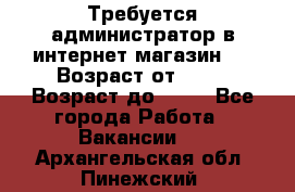 Требуется администратор в интернет магазин.  › Возраст от ­ 22 › Возраст до ­ 40 - Все города Работа » Вакансии   . Архангельская обл.,Пинежский 